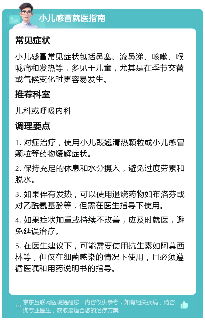 小儿感冒就医指南 常见症状 小儿感冒常见症状包括鼻塞、流鼻涕、咳嗽、喉咙痛和发热等，多见于儿童，尤其是在季节交替或气候变化时更容易发生。 推荐科室 儿科或呼吸内科 调理要点 1. 对症治疗，使用小儿豉翘清热颗粒或小儿感冒颗粒等药物缓解症状。 2. 保持充足的休息和水分摄入，避免过度劳累和脱水。 3. 如果伴有发热，可以使用退烧药物如布洛芬或对乙酰氨基酚等，但需在医生指导下使用。 4. 如果症状加重或持续不改善，应及时就医，避免延误治疗。 5. 在医生建议下，可能需要使用抗生素如阿莫西林等，但仅在细菌感染的情况下使用，且必须遵循医嘱和用药说明书的指导。