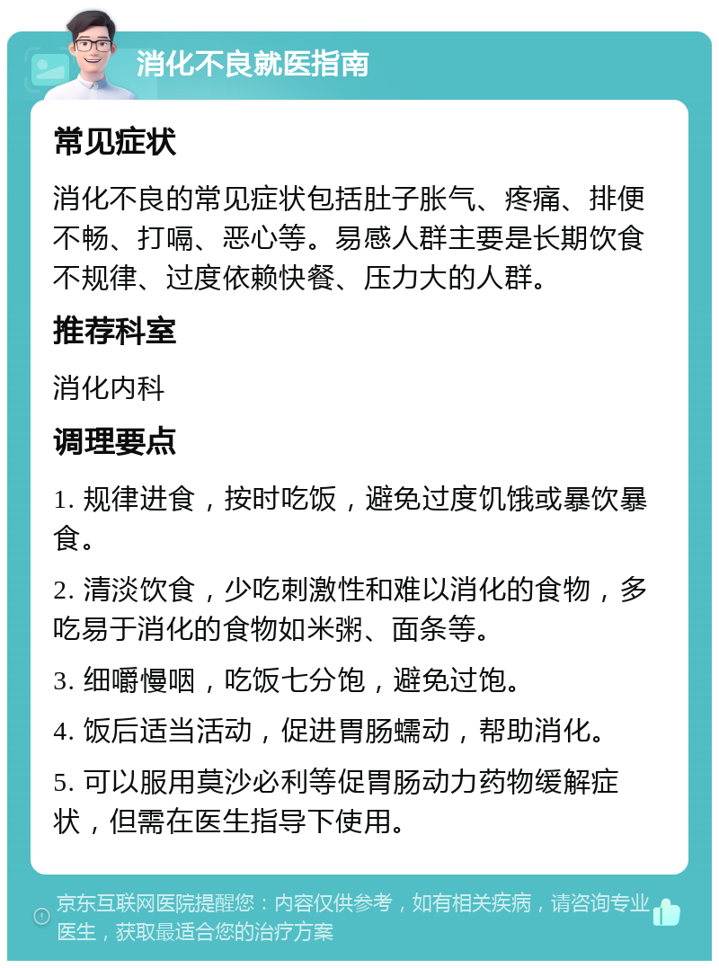 消化不良就医指南 常见症状 消化不良的常见症状包括肚子胀气、疼痛、排便不畅、打嗝、恶心等。易感人群主要是长期饮食不规律、过度依赖快餐、压力大的人群。 推荐科室 消化内科 调理要点 1. 规律进食，按时吃饭，避免过度饥饿或暴饮暴食。 2. 清淡饮食，少吃刺激性和难以消化的食物，多吃易于消化的食物如米粥、面条等。 3. 细嚼慢咽，吃饭七分饱，避免过饱。 4. 饭后适当活动，促进胃肠蠕动，帮助消化。 5. 可以服用莫沙必利等促胃肠动力药物缓解症状，但需在医生指导下使用。