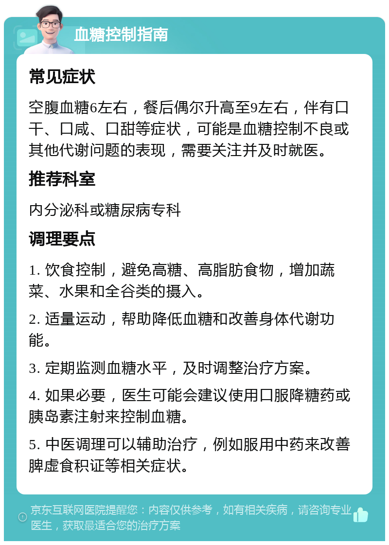 血糖控制指南 常见症状 空腹血糖6左右，餐后偶尔升高至9左右，伴有口干、口咸、口甜等症状，可能是血糖控制不良或其他代谢问题的表现，需要关注并及时就医。 推荐科室 内分泌科或糖尿病专科 调理要点 1. 饮食控制，避免高糖、高脂肪食物，增加蔬菜、水果和全谷类的摄入。 2. 适量运动，帮助降低血糖和改善身体代谢功能。 3. 定期监测血糖水平，及时调整治疗方案。 4. 如果必要，医生可能会建议使用口服降糖药或胰岛素注射来控制血糖。 5. 中医调理可以辅助治疗，例如服用中药来改善脾虚食积证等相关症状。