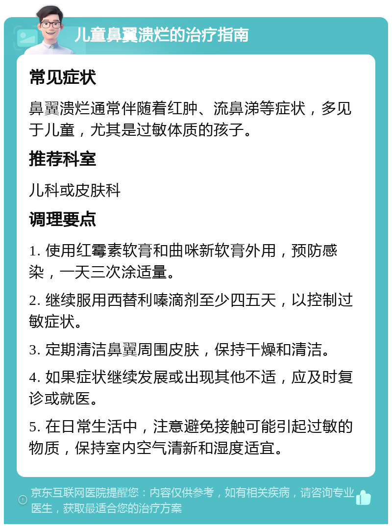 儿童鼻翼溃烂的治疗指南 常见症状 鼻翼溃烂通常伴随着红肿、流鼻涕等症状，多见于儿童，尤其是过敏体质的孩子。 推荐科室 儿科或皮肤科 调理要点 1. 使用红霉素软膏和曲咪新软膏外用，预防感染，一天三次涂适量。 2. 继续服用西替利嗪滴剂至少四五天，以控制过敏症状。 3. 定期清洁鼻翼周围皮肤，保持干燥和清洁。 4. 如果症状继续发展或出现其他不适，应及时复诊或就医。 5. 在日常生活中，注意避免接触可能引起过敏的物质，保持室内空气清新和湿度适宜。