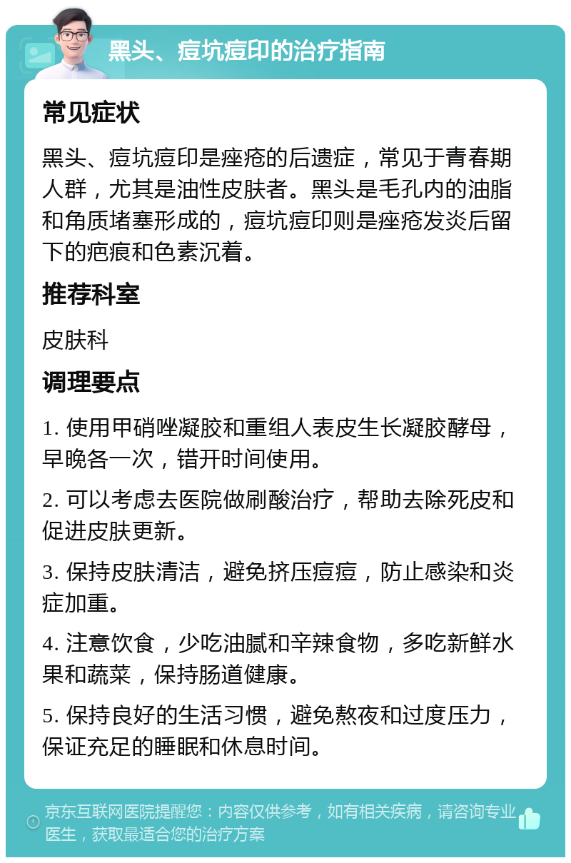 黑头、痘坑痘印的治疗指南 常见症状 黑头、痘坑痘印是痤疮的后遗症，常见于青春期人群，尤其是油性皮肤者。黑头是毛孔内的油脂和角质堵塞形成的，痘坑痘印则是痤疮发炎后留下的疤痕和色素沉着。 推荐科室 皮肤科 调理要点 1. 使用甲硝唑凝胶和重组人表皮生长凝胶酵母，早晚各一次，错开时间使用。 2. 可以考虑去医院做刷酸治疗，帮助去除死皮和促进皮肤更新。 3. 保持皮肤清洁，避免挤压痘痘，防止感染和炎症加重。 4. 注意饮食，少吃油腻和辛辣食物，多吃新鲜水果和蔬菜，保持肠道健康。 5. 保持良好的生活习惯，避免熬夜和过度压力，保证充足的睡眠和休息时间。