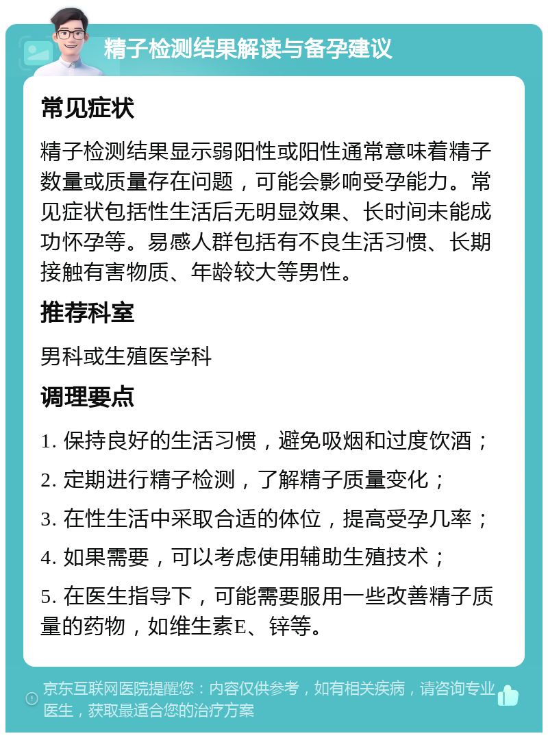 精子检测结果解读与备孕建议 常见症状 精子检测结果显示弱阳性或阳性通常意味着精子数量或质量存在问题，可能会影响受孕能力。常见症状包括性生活后无明显效果、长时间未能成功怀孕等。易感人群包括有不良生活习惯、长期接触有害物质、年龄较大等男性。 推荐科室 男科或生殖医学科 调理要点 1. 保持良好的生活习惯，避免吸烟和过度饮酒； 2. 定期进行精子检测，了解精子质量变化； 3. 在性生活中采取合适的体位，提高受孕几率； 4. 如果需要，可以考虑使用辅助生殖技术； 5. 在医生指导下，可能需要服用一些改善精子质量的药物，如维生素E、锌等。