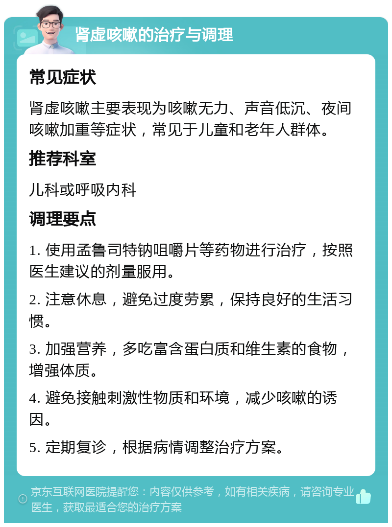 肾虚咳嗽的治疗与调理 常见症状 肾虚咳嗽主要表现为咳嗽无力、声音低沉、夜间咳嗽加重等症状，常见于儿童和老年人群体。 推荐科室 儿科或呼吸内科 调理要点 1. 使用孟鲁司特钠咀嚼片等药物进行治疗，按照医生建议的剂量服用。 2. 注意休息，避免过度劳累，保持良好的生活习惯。 3. 加强营养，多吃富含蛋白质和维生素的食物，增强体质。 4. 避免接触刺激性物质和环境，减少咳嗽的诱因。 5. 定期复诊，根据病情调整治疗方案。