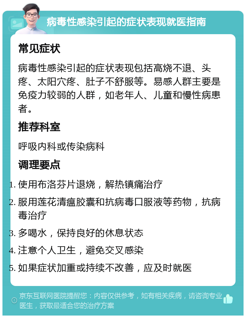 病毒性感染引起的症状表现就医指南 常见症状 病毒性感染引起的症状表现包括高烧不退、头疼、太阳穴疼、肚子不舒服等。易感人群主要是免疫力较弱的人群，如老年人、儿童和慢性病患者。 推荐科室 呼吸内科或传染病科 调理要点 使用布洛芬片退烧，解热镇痛治疗 服用莲花清瘟胶囊和抗病毒口服液等药物，抗病毒治疗 多喝水，保持良好的休息状态 注意个人卫生，避免交叉感染 如果症状加重或持续不改善，应及时就医