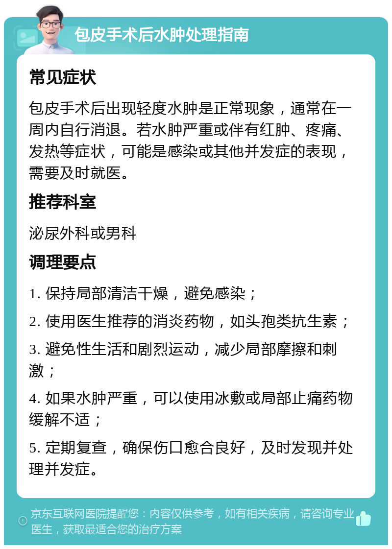 包皮手术后水肿处理指南 常见症状 包皮手术后出现轻度水肿是正常现象，通常在一周内自行消退。若水肿严重或伴有红肿、疼痛、发热等症状，可能是感染或其他并发症的表现，需要及时就医。 推荐科室 泌尿外科或男科 调理要点 1. 保持局部清洁干燥，避免感染； 2. 使用医生推荐的消炎药物，如头孢类抗生素； 3. 避免性生活和剧烈运动，减少局部摩擦和刺激； 4. 如果水肿严重，可以使用冰敷或局部止痛药物缓解不适； 5. 定期复查，确保伤口愈合良好，及时发现并处理并发症。