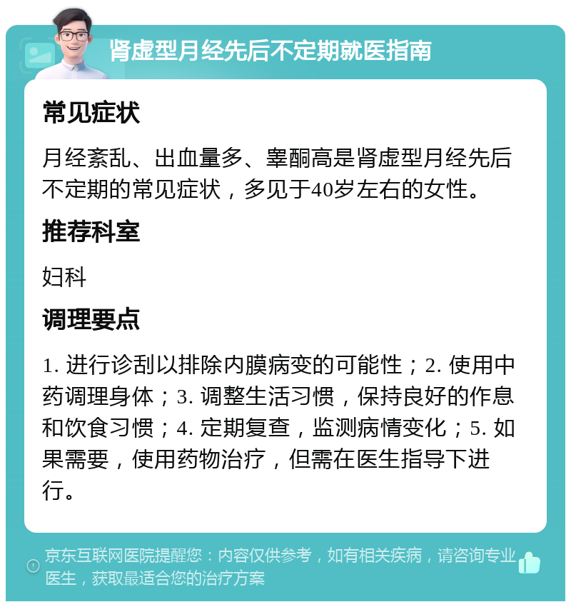 肾虚型月经先后不定期就医指南 常见症状 月经紊乱、出血量多、睾酮高是肾虚型月经先后不定期的常见症状，多见于40岁左右的女性。 推荐科室 妇科 调理要点 1. 进行诊刮以排除内膜病变的可能性；2. 使用中药调理身体；3. 调整生活习惯，保持良好的作息和饮食习惯；4. 定期复查，监测病情变化；5. 如果需要，使用药物治疗，但需在医生指导下进行。