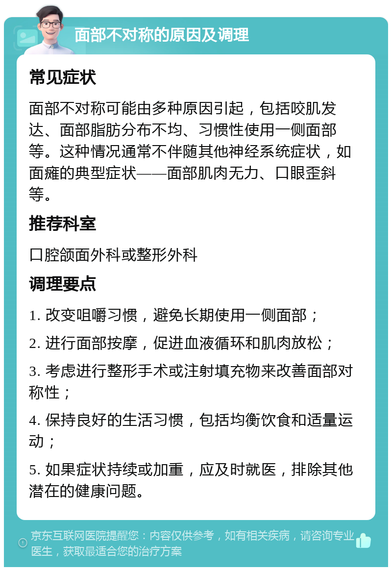 面部不对称的原因及调理 常见症状 面部不对称可能由多种原因引起，包括咬肌发达、面部脂肪分布不均、习惯性使用一侧面部等。这种情况通常不伴随其他神经系统症状，如面瘫的典型症状——面部肌肉无力、口眼歪斜等。 推荐科室 口腔颌面外科或整形外科 调理要点 1. 改变咀嚼习惯，避免长期使用一侧面部； 2. 进行面部按摩，促进血液循环和肌肉放松； 3. 考虑进行整形手术或注射填充物来改善面部对称性； 4. 保持良好的生活习惯，包括均衡饮食和适量运动； 5. 如果症状持续或加重，应及时就医，排除其他潜在的健康问题。