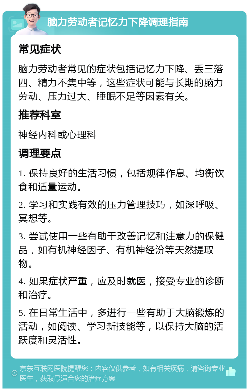 脑力劳动者记忆力下降调理指南 常见症状 脑力劳动者常见的症状包括记忆力下降、丢三落四、精力不集中等，这些症状可能与长期的脑力劳动、压力过大、睡眠不足等因素有关。 推荐科室 神经内科或心理科 调理要点 1. 保持良好的生活习惯，包括规律作息、均衡饮食和适量运动。 2. 学习和实践有效的压力管理技巧，如深呼吸、冥想等。 3. 尝试使用一些有助于改善记忆和注意力的保健品，如有机神经因子、有机神经汾等天然提取物。 4. 如果症状严重，应及时就医，接受专业的诊断和治疗。 5. 在日常生活中，多进行一些有助于大脑锻炼的活动，如阅读、学习新技能等，以保持大脑的活跃度和灵活性。