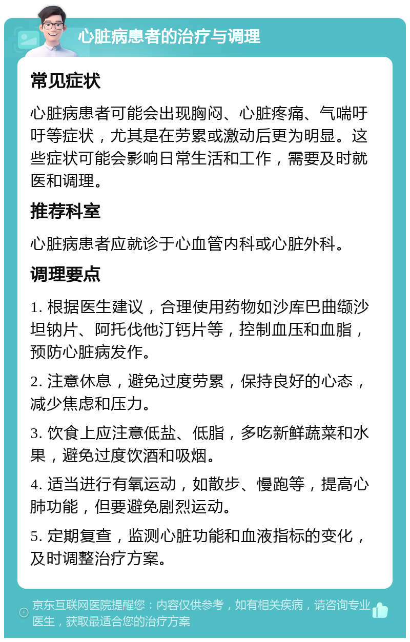 心脏病患者的治疗与调理 常见症状 心脏病患者可能会出现胸闷、心脏疼痛、气喘吁吁等症状，尤其是在劳累或激动后更为明显。这些症状可能会影响日常生活和工作，需要及时就医和调理。 推荐科室 心脏病患者应就诊于心血管内科或心脏外科。 调理要点 1. 根据医生建议，合理使用药物如沙库巴曲缬沙坦钠片、阿托伐他汀钙片等，控制血压和血脂，预防心脏病发作。 2. 注意休息，避免过度劳累，保持良好的心态，减少焦虑和压力。 3. 饮食上应注意低盐、低脂，多吃新鲜蔬菜和水果，避免过度饮酒和吸烟。 4. 适当进行有氧运动，如散步、慢跑等，提高心肺功能，但要避免剧烈运动。 5. 定期复查，监测心脏功能和血液指标的变化，及时调整治疗方案。