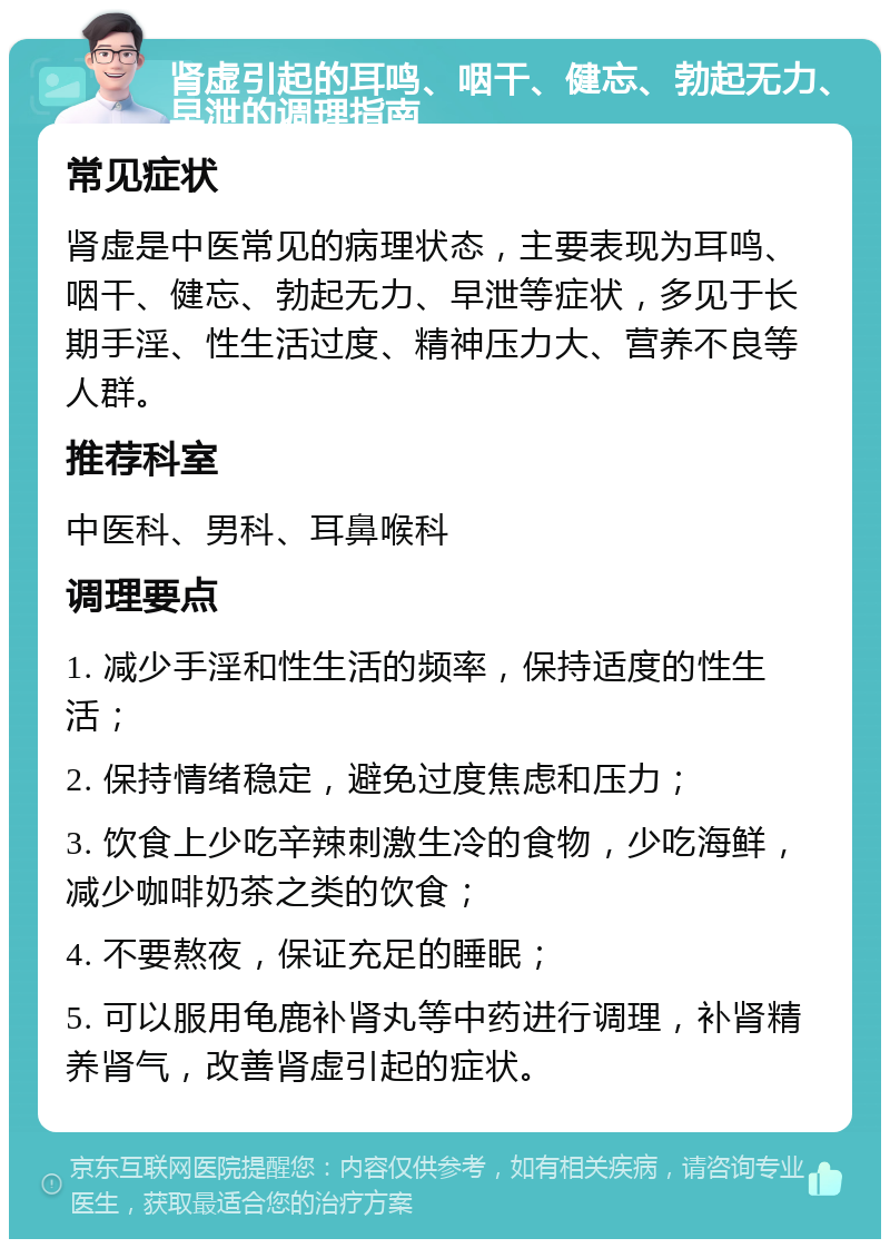 肾虚引起的耳鸣、咽干、健忘、勃起无力、早泄的调理指南 常见症状 肾虚是中医常见的病理状态，主要表现为耳鸣、咽干、健忘、勃起无力、早泄等症状，多见于长期手淫、性生活过度、精神压力大、营养不良等人群。 推荐科室 中医科、男科、耳鼻喉科 调理要点 1. 减少手淫和性生活的频率，保持适度的性生活； 2. 保持情绪稳定，避免过度焦虑和压力； 3. 饮食上少吃辛辣刺激生冷的食物，少吃海鲜，减少咖啡奶茶之类的饮食； 4. 不要熬夜，保证充足的睡眠； 5. 可以服用龟鹿补肾丸等中药进行调理，补肾精养肾气，改善肾虚引起的症状。