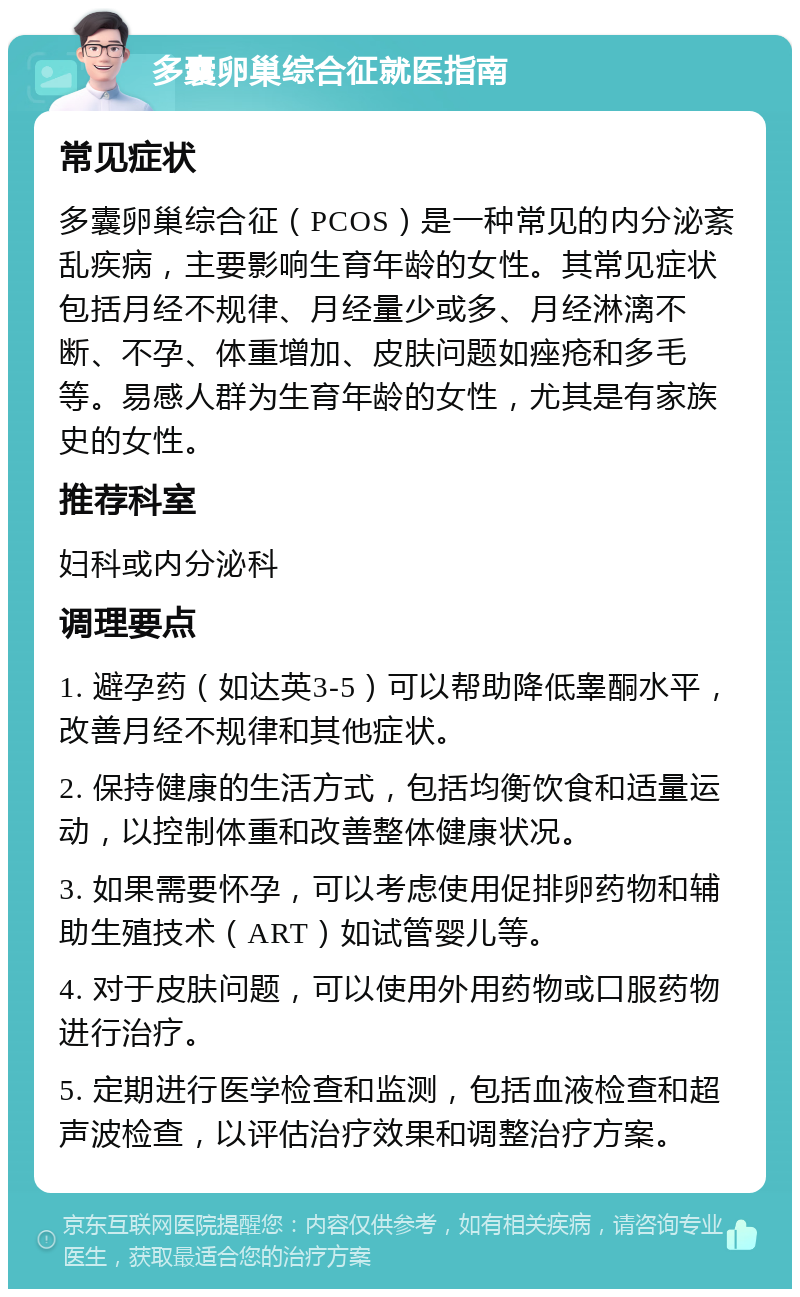 多囊卵巢综合征就医指南 常见症状 多囊卵巢综合征（PCOS）是一种常见的内分泌紊乱疾病，主要影响生育年龄的女性。其常见症状包括月经不规律、月经量少或多、月经淋漓不断、不孕、体重增加、皮肤问题如痤疮和多毛等。易感人群为生育年龄的女性，尤其是有家族史的女性。 推荐科室 妇科或内分泌科 调理要点 1. 避孕药（如达英3-5）可以帮助降低睾酮水平，改善月经不规律和其他症状。 2. 保持健康的生活方式，包括均衡饮食和适量运动，以控制体重和改善整体健康状况。 3. 如果需要怀孕，可以考虑使用促排卵药物和辅助生殖技术（ART）如试管婴儿等。 4. 对于皮肤问题，可以使用外用药物或口服药物进行治疗。 5. 定期进行医学检查和监测，包括血液检查和超声波检查，以评估治疗效果和调整治疗方案。