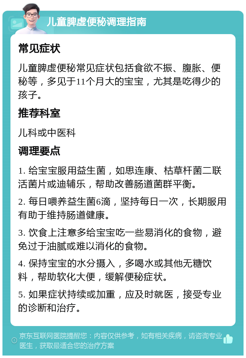 儿童脾虚便秘调理指南 常见症状 儿童脾虚便秘常见症状包括食欲不振、腹胀、便秘等，多见于11个月大的宝宝，尤其是吃得少的孩子。 推荐科室 儿科或中医科 调理要点 1. 给宝宝服用益生菌，如思连康、枯草杆菌二联活菌片或迪辅乐，帮助改善肠道菌群平衡。 2. 每日喂养益生菌6滴，坚持每日一次，长期服用有助于维持肠道健康。 3. 饮食上注意多给宝宝吃一些易消化的食物，避免过于油腻或难以消化的食物。 4. 保持宝宝的水分摄入，多喝水或其他无糖饮料，帮助软化大便，缓解便秘症状。 5. 如果症状持续或加重，应及时就医，接受专业的诊断和治疗。