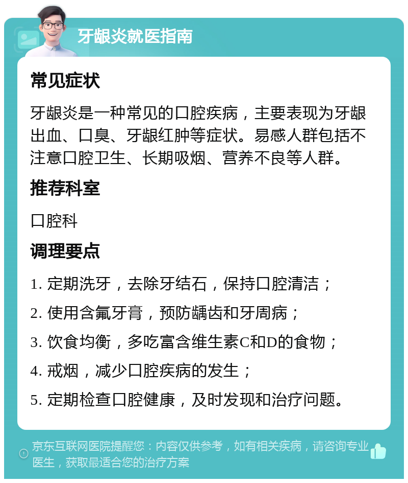 牙龈炎就医指南 常见症状 牙龈炎是一种常见的口腔疾病，主要表现为牙龈出血、口臭、牙龈红肿等症状。易感人群包括不注意口腔卫生、长期吸烟、营养不良等人群。 推荐科室 口腔科 调理要点 1. 定期洗牙，去除牙结石，保持口腔清洁； 2. 使用含氟牙膏，预防龋齿和牙周病； 3. 饮食均衡，多吃富含维生素C和D的食物； 4. 戒烟，减少口腔疾病的发生； 5. 定期检查口腔健康，及时发现和治疗问题。