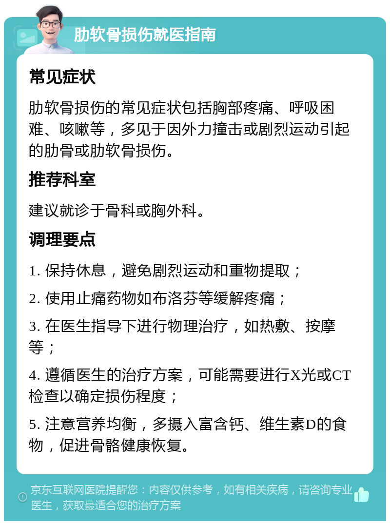 肋软骨损伤就医指南 常见症状 肋软骨损伤的常见症状包括胸部疼痛、呼吸困难、咳嗽等，多见于因外力撞击或剧烈运动引起的肋骨或肋软骨损伤。 推荐科室 建议就诊于骨科或胸外科。 调理要点 1. 保持休息，避免剧烈运动和重物提取； 2. 使用止痛药物如布洛芬等缓解疼痛； 3. 在医生指导下进行物理治疗，如热敷、按摩等； 4. 遵循医生的治疗方案，可能需要进行X光或CT检查以确定损伤程度； 5. 注意营养均衡，多摄入富含钙、维生素D的食物，促进骨骼健康恢复。