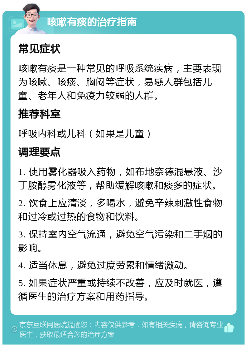 咳嗽有痰的治疗指南 常见症状 咳嗽有痰是一种常见的呼吸系统疾病，主要表现为咳嗽、咳痰、胸闷等症状，易感人群包括儿童、老年人和免疫力较弱的人群。 推荐科室 呼吸内科或儿科（如果是儿童） 调理要点 1. 使用雾化器吸入药物，如布地奈德混悬液、沙丁胺醇雾化液等，帮助缓解咳嗽和痰多的症状。 2. 饮食上应清淡，多喝水，避免辛辣刺激性食物和过冷或过热的食物和饮料。 3. 保持室内空气流通，避免空气污染和二手烟的影响。 4. 适当休息，避免过度劳累和情绪激动。 5. 如果症状严重或持续不改善，应及时就医，遵循医生的治疗方案和用药指导。