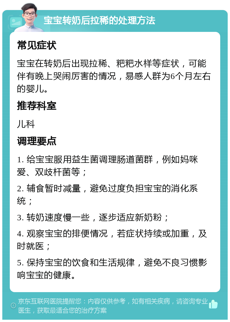 宝宝转奶后拉稀的处理方法 常见症状 宝宝在转奶后出现拉稀、粑粑水样等症状，可能伴有晚上哭闹厉害的情况，易感人群为6个月左右的婴儿。 推荐科室 儿科 调理要点 1. 给宝宝服用益生菌调理肠道菌群，例如妈咪爱、双歧杆菌等； 2. 辅食暂时减量，避免过度负担宝宝的消化系统； 3. 转奶速度慢一些，逐步适应新奶粉； 4. 观察宝宝的排便情况，若症状持续或加重，及时就医； 5. 保持宝宝的饮食和生活规律，避免不良习惯影响宝宝的健康。