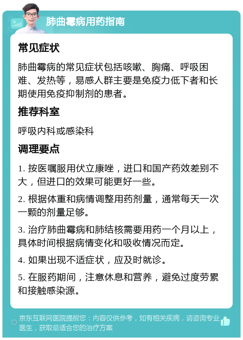 肺曲霉病用药指南 常见症状 肺曲霉病的常见症状包括咳嗽、胸痛、呼吸困难、发热等，易感人群主要是免疫力低下者和长期使用免疫抑制剂的患者。 推荐科室 呼吸内科或感染科 调理要点 1. 按医嘱服用伏立康唑，进口和国产药效差别不大，但进口的效果可能更好一些。 2. 根据体重和病情调整用药剂量，通常每天一次一颗的剂量足够。 3. 治疗肺曲霉病和肺结核需要用药一个月以上，具体时间根据病情变化和吸收情况而定。 4. 如果出现不适症状，应及时就诊。 5. 在服药期间，注意休息和营养，避免过度劳累和接触感染源。