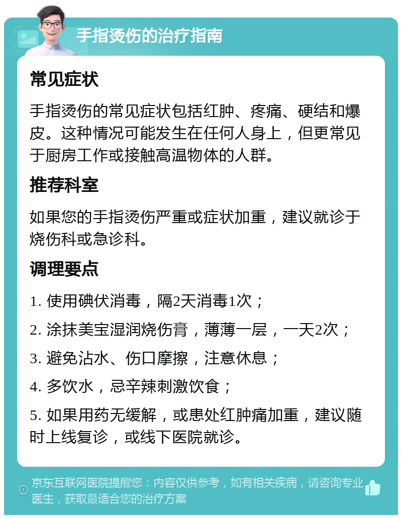 手指烫伤的治疗指南 常见症状 手指烫伤的常见症状包括红肿、疼痛、硬结和爆皮。这种情况可能发生在任何人身上，但更常见于厨房工作或接触高温物体的人群。 推荐科室 如果您的手指烫伤严重或症状加重，建议就诊于烧伤科或急诊科。 调理要点 1. 使用碘伏消毒，隔2天消毒1次； 2. 涂抹美宝湿润烧伤膏，薄薄一层，一天2次； 3. 避免沾水、伤口摩擦，注意休息； 4. 多饮水，忌辛辣刺激饮食； 5. 如果用药无缓解，或患处红肿痛加重，建议随时上线复诊，或线下医院就诊。