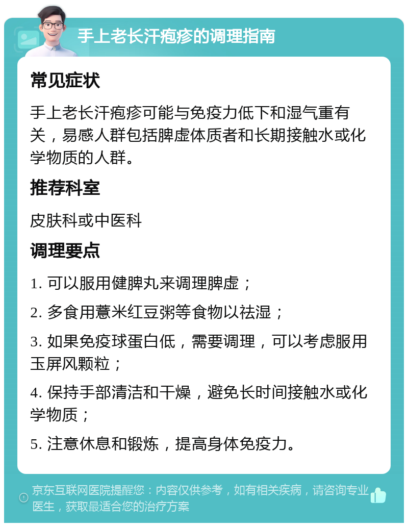 手上老长汗疱疹的调理指南 常见症状 手上老长汗疱疹可能与免疫力低下和湿气重有关，易感人群包括脾虚体质者和长期接触水或化学物质的人群。 推荐科室 皮肤科或中医科 调理要点 1. 可以服用健脾丸来调理脾虚； 2. 多食用薏米红豆粥等食物以祛湿； 3. 如果免疫球蛋白低，需要调理，可以考虑服用玉屏风颗粒； 4. 保持手部清洁和干燥，避免长时间接触水或化学物质； 5. 注意休息和锻炼，提高身体免疫力。