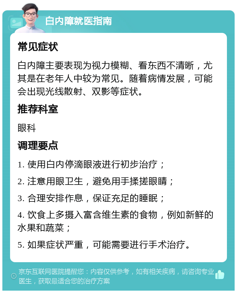 白内障就医指南 常见症状 白内障主要表现为视力模糊、看东西不清晰，尤其是在老年人中较为常见。随着病情发展，可能会出现光线散射、双影等症状。 推荐科室 眼科 调理要点 1. 使用白内停滴眼液进行初步治疗； 2. 注意用眼卫生，避免用手揉搓眼睛； 3. 合理安排作息，保证充足的睡眠； 4. 饮食上多摄入富含维生素的食物，例如新鲜的水果和蔬菜； 5. 如果症状严重，可能需要进行手术治疗。