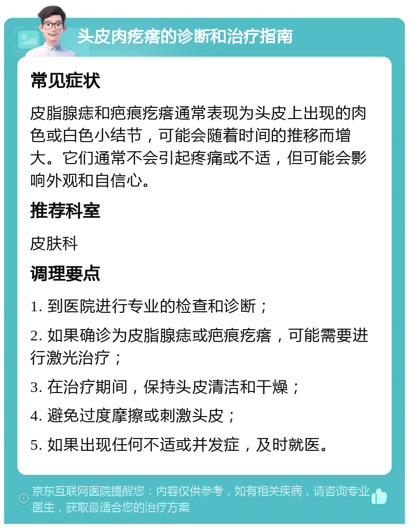 头皮肉疙瘩的诊断和治疗指南 常见症状 皮脂腺痣和疤痕疙瘩通常表现为头皮上出现的肉色或白色小结节，可能会随着时间的推移而增大。它们通常不会引起疼痛或不适，但可能会影响外观和自信心。 推荐科室 皮肤科 调理要点 1. 到医院进行专业的检查和诊断； 2. 如果确诊为皮脂腺痣或疤痕疙瘩，可能需要进行激光治疗； 3. 在治疗期间，保持头皮清洁和干燥； 4. 避免过度摩擦或刺激头皮； 5. 如果出现任何不适或并发症，及时就医。