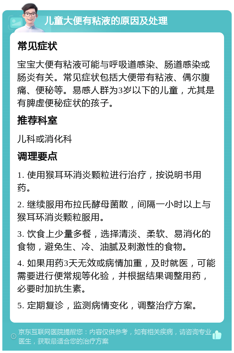 儿童大便有粘液的原因及处理 常见症状 宝宝大便有粘液可能与呼吸道感染、肠道感染或肠炎有关。常见症状包括大便带有粘液、偶尔腹痛、便秘等。易感人群为3岁以下的儿童，尤其是有脾虚便秘症状的孩子。 推荐科室 儿科或消化科 调理要点 1. 使用猴耳环消炎颗粒进行治疗，按说明书用药。 2. 继续服用布拉氏酵母菌散，间隔一小时以上与猴耳环消炎颗粒服用。 3. 饮食上少量多餐，选择清淡、柔软、易消化的食物，避免生、冷、油腻及刺激性的食物。 4. 如果用药3天无效或病情加重，及时就医，可能需要进行便常规等化验，并根据结果调整用药，必要时加抗生素。 5. 定期复诊，监测病情变化，调整治疗方案。