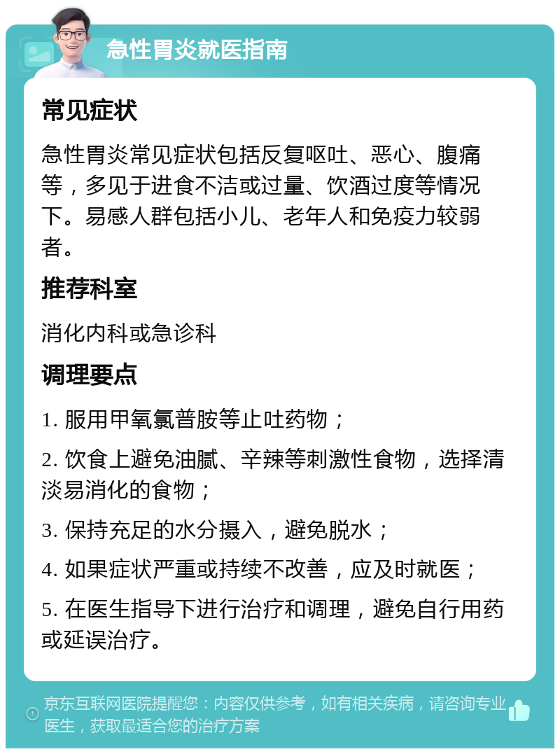 急性胃炎就医指南 常见症状 急性胃炎常见症状包括反复呕吐、恶心、腹痛等，多见于进食不洁或过量、饮酒过度等情况下。易感人群包括小儿、老年人和免疫力较弱者。 推荐科室 消化内科或急诊科 调理要点 1. 服用甲氧氯普胺等止吐药物； 2. 饮食上避免油腻、辛辣等刺激性食物，选择清淡易消化的食物； 3. 保持充足的水分摄入，避免脱水； 4. 如果症状严重或持续不改善，应及时就医； 5. 在医生指导下进行治疗和调理，避免自行用药或延误治疗。