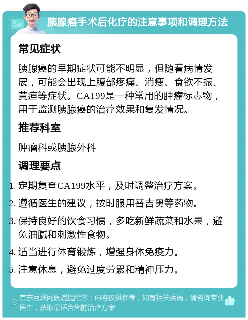 胰腺癌手术后化疗的注意事项和调理方法 常见症状 胰腺癌的早期症状可能不明显，但随着病情发展，可能会出现上腹部疼痛、消瘦、食欲不振、黄疸等症状。CA199是一种常用的肿瘤标志物，用于监测胰腺癌的治疗效果和复发情况。 推荐科室 肿瘤科或胰腺外科 调理要点 定期复查CA199水平，及时调整治疗方案。 遵循医生的建议，按时服用替吉奥等药物。 保持良好的饮食习惯，多吃新鲜蔬菜和水果，避免油腻和刺激性食物。 适当进行体育锻炼，增强身体免疫力。 注意休息，避免过度劳累和精神压力。