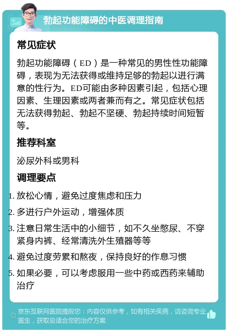 勃起功能障碍的中医调理指南 常见症状 勃起功能障碍（ED）是一种常见的男性性功能障碍，表现为无法获得或维持足够的勃起以进行满意的性行为。ED可能由多种因素引起，包括心理因素、生理因素或两者兼而有之。常见症状包括无法获得勃起、勃起不坚硬、勃起持续时间短暂等。 推荐科室 泌尿外科或男科 调理要点 放松心情，避免过度焦虑和压力 多进行户外运动，增强体质 注意日常生活中的小细节，如不久坐憋尿、不穿紧身内裤、经常清洗外生殖器等等 避免过度劳累和熬夜，保持良好的作息习惯 如果必要，可以考虑服用一些中药或西药来辅助治疗