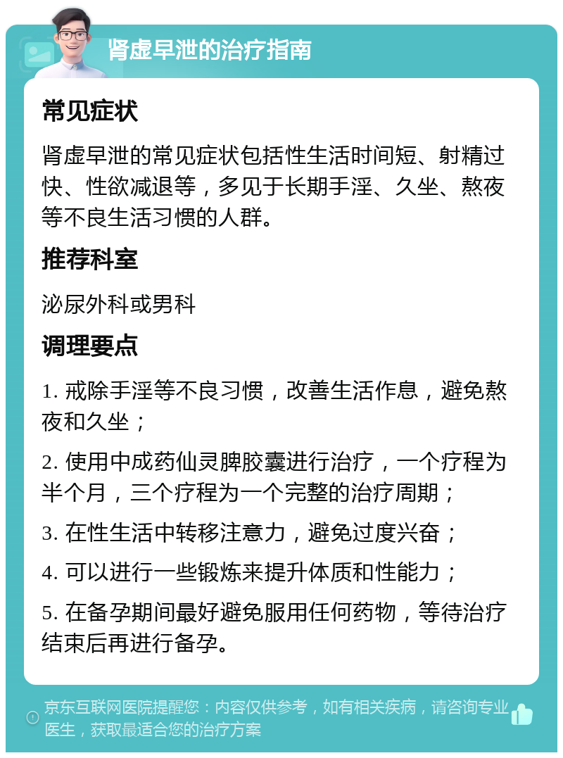 肾虚早泄的治疗指南 常见症状 肾虚早泄的常见症状包括性生活时间短、射精过快、性欲减退等，多见于长期手淫、久坐、熬夜等不良生活习惯的人群。 推荐科室 泌尿外科或男科 调理要点 1. 戒除手淫等不良习惯，改善生活作息，避免熬夜和久坐； 2. 使用中成药仙灵脾胶囊进行治疗，一个疗程为半个月，三个疗程为一个完整的治疗周期； 3. 在性生活中转移注意力，避免过度兴奋； 4. 可以进行一些锻炼来提升体质和性能力； 5. 在备孕期间最好避免服用任何药物，等待治疗结束后再进行备孕。