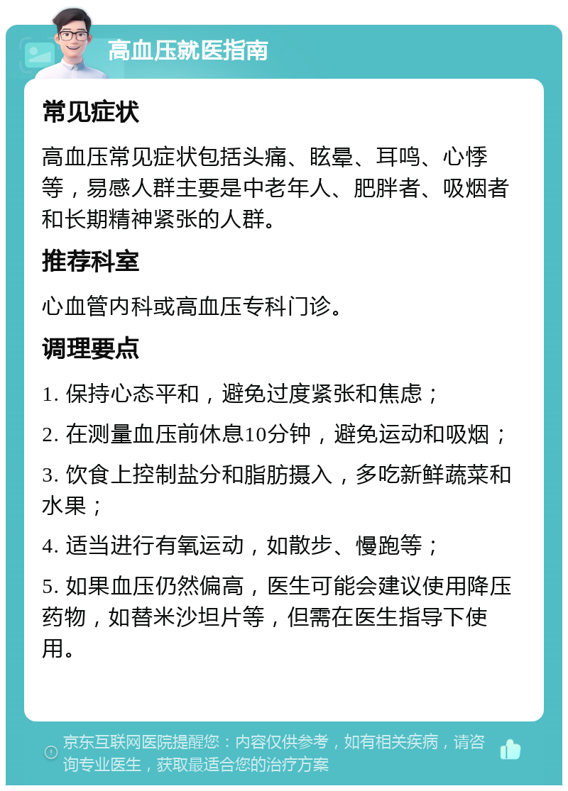 高血压就医指南 常见症状 高血压常见症状包括头痛、眩晕、耳鸣、心悸等，易感人群主要是中老年人、肥胖者、吸烟者和长期精神紧张的人群。 推荐科室 心血管内科或高血压专科门诊。 调理要点 1. 保持心态平和，避免过度紧张和焦虑； 2. 在测量血压前休息10分钟，避免运动和吸烟； 3. 饮食上控制盐分和脂肪摄入，多吃新鲜蔬菜和水果； 4. 适当进行有氧运动，如散步、慢跑等； 5. 如果血压仍然偏高，医生可能会建议使用降压药物，如替米沙坦片等，但需在医生指导下使用。