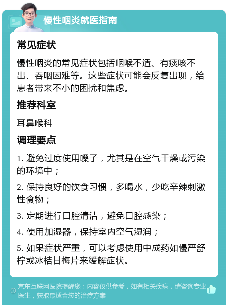 慢性咽炎就医指南 常见症状 慢性咽炎的常见症状包括咽喉不适、有痰咳不出、吞咽困难等。这些症状可能会反复出现，给患者带来不小的困扰和焦虑。 推荐科室 耳鼻喉科 调理要点 1. 避免过度使用嗓子，尤其是在空气干燥或污染的环境中； 2. 保持良好的饮食习惯，多喝水，少吃辛辣刺激性食物； 3. 定期进行口腔清洁，避免口腔感染； 4. 使用加湿器，保持室内空气湿润； 5. 如果症状严重，可以考虑使用中成药如慢严舒柠或冰桔甘梅片来缓解症状。