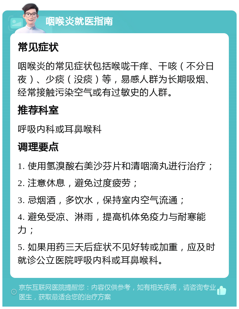 咽喉炎就医指南 常见症状 咽喉炎的常见症状包括喉咙干痒、干咳（不分日夜）、少痰（没痰）等，易感人群为长期吸烟、经常接触污染空气或有过敏史的人群。 推荐科室 呼吸内科或耳鼻喉科 调理要点 1. 使用氢溴酸右美沙芬片和清咽滴丸进行治疗； 2. 注意休息，避免过度疲劳； 3. 忌烟酒，多饮水，保持室内空气流通； 4. 避免受凉、淋雨，提高机体免疫力与耐寒能力； 5. 如果用药三天后症状不见好转或加重，应及时就诊公立医院呼吸内科或耳鼻喉科。