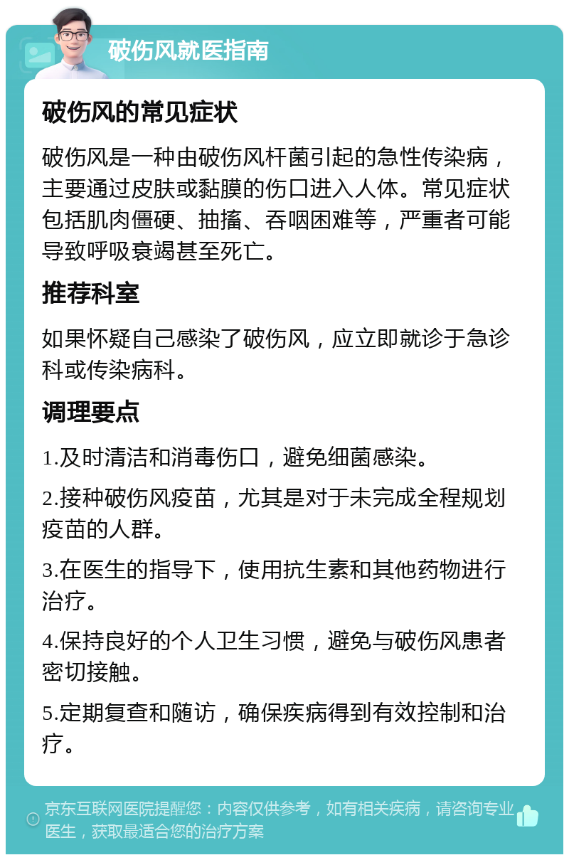 破伤风就医指南 破伤风的常见症状 破伤风是一种由破伤风杆菌引起的急性传染病，主要通过皮肤或黏膜的伤口进入人体。常见症状包括肌肉僵硬、抽搐、吞咽困难等，严重者可能导致呼吸衰竭甚至死亡。 推荐科室 如果怀疑自己感染了破伤风，应立即就诊于急诊科或传染病科。 调理要点 1.及时清洁和消毒伤口，避免细菌感染。 2.接种破伤风疫苗，尤其是对于未完成全程规划疫苗的人群。 3.在医生的指导下，使用抗生素和其他药物进行治疗。 4.保持良好的个人卫生习惯，避免与破伤风患者密切接触。 5.定期复查和随访，确保疾病得到有效控制和治疗。