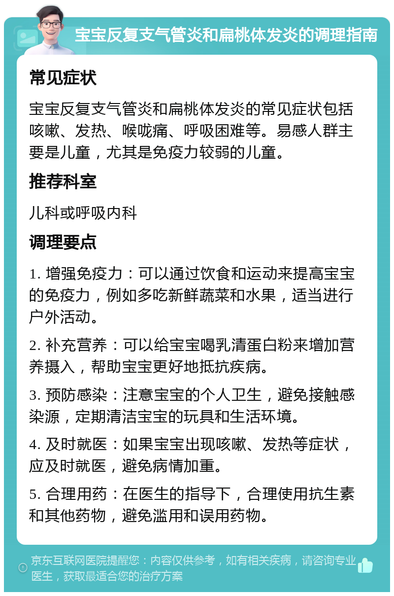 宝宝反复支气管炎和扁桃体发炎的调理指南 常见症状 宝宝反复支气管炎和扁桃体发炎的常见症状包括咳嗽、发热、喉咙痛、呼吸困难等。易感人群主要是儿童，尤其是免疫力较弱的儿童。 推荐科室 儿科或呼吸内科 调理要点 1. 增强免疫力：可以通过饮食和运动来提高宝宝的免疫力，例如多吃新鲜蔬菜和水果，适当进行户外活动。 2. 补充营养：可以给宝宝喝乳清蛋白粉来增加营养摄入，帮助宝宝更好地抵抗疾病。 3. 预防感染：注意宝宝的个人卫生，避免接触感染源，定期清洁宝宝的玩具和生活环境。 4. 及时就医：如果宝宝出现咳嗽、发热等症状，应及时就医，避免病情加重。 5. 合理用药：在医生的指导下，合理使用抗生素和其他药物，避免滥用和误用药物。