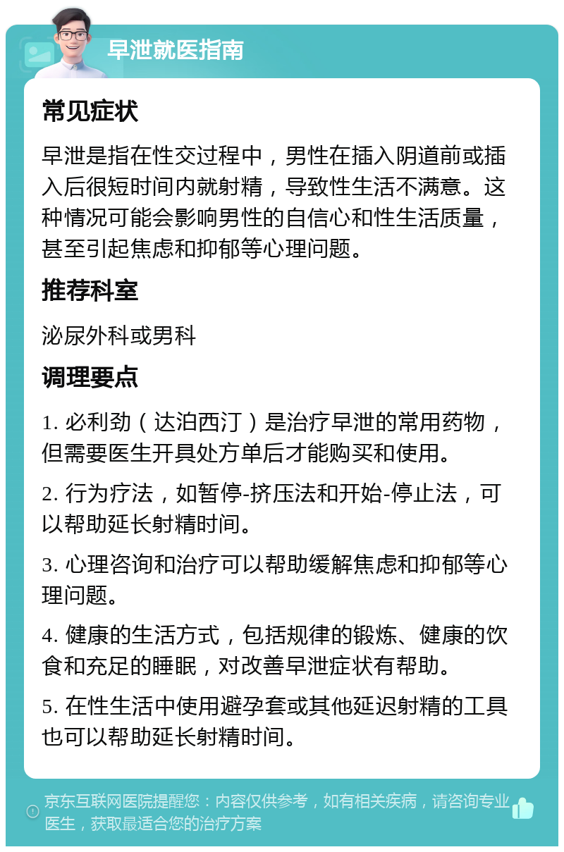 早泄就医指南 常见症状 早泄是指在性交过程中，男性在插入阴道前或插入后很短时间内就射精，导致性生活不满意。这种情况可能会影响男性的自信心和性生活质量，甚至引起焦虑和抑郁等心理问题。 推荐科室 泌尿外科或男科 调理要点 1. 必利劲（达泊西汀）是治疗早泄的常用药物，但需要医生开具处方单后才能购买和使用。 2. 行为疗法，如暂停-挤压法和开始-停止法，可以帮助延长射精时间。 3. 心理咨询和治疗可以帮助缓解焦虑和抑郁等心理问题。 4. 健康的生活方式，包括规律的锻炼、健康的饮食和充足的睡眠，对改善早泄症状有帮助。 5. 在性生活中使用避孕套或其他延迟射精的工具也可以帮助延长射精时间。