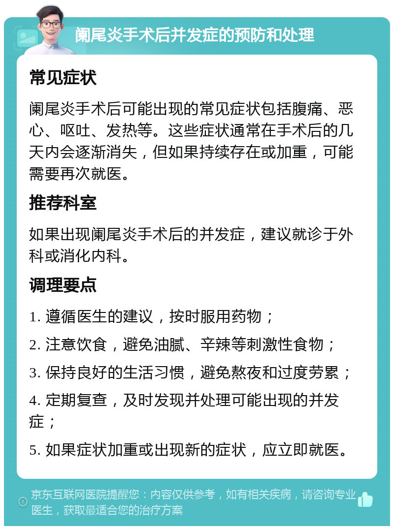 阑尾炎手术后并发症的预防和处理 常见症状 阑尾炎手术后可能出现的常见症状包括腹痛、恶心、呕吐、发热等。这些症状通常在手术后的几天内会逐渐消失，但如果持续存在或加重，可能需要再次就医。 推荐科室 如果出现阑尾炎手术后的并发症，建议就诊于外科或消化内科。 调理要点 1. 遵循医生的建议，按时服用药物； 2. 注意饮食，避免油腻、辛辣等刺激性食物； 3. 保持良好的生活习惯，避免熬夜和过度劳累； 4. 定期复查，及时发现并处理可能出现的并发症； 5. 如果症状加重或出现新的症状，应立即就医。