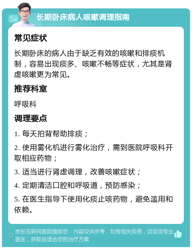 长期卧床病人咳嗽调理指南 常见症状 长期卧床的病人由于缺乏有效的咳嗽和排痰机制，容易出现痰多、咳嗽不畅等症状，尤其是肾虚咳嗽更为常见。 推荐科室 呼吸科 调理要点 1. 每天拍背帮助排痰； 2. 使用雾化机进行雾化治疗，需到医院呼吸科开取相应药物； 3. 适当进行肾虚调理，改善咳嗽症状； 4. 定期清洁口腔和呼吸道，预防感染； 5. 在医生指导下使用化痰止咳药物，避免滥用和依赖。