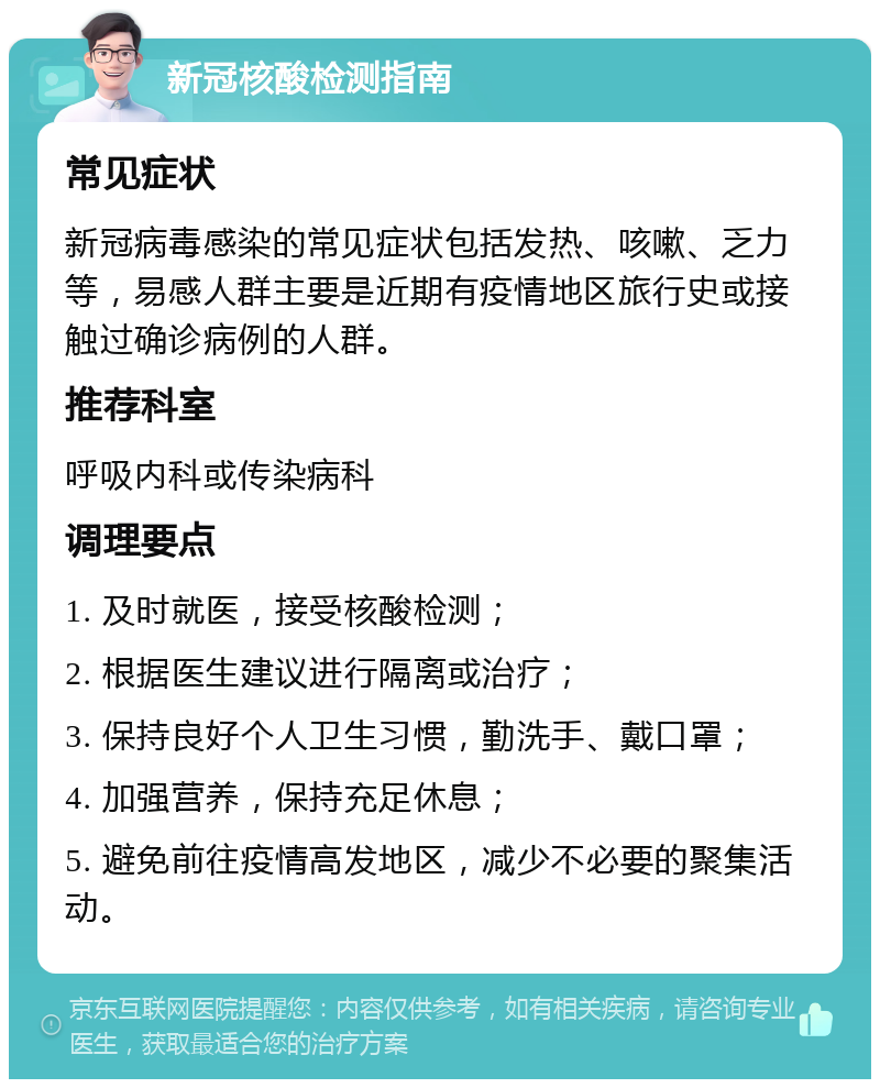 新冠核酸检测指南 常见症状 新冠病毒感染的常见症状包括发热、咳嗽、乏力等，易感人群主要是近期有疫情地区旅行史或接触过确诊病例的人群。 推荐科室 呼吸内科或传染病科 调理要点 1. 及时就医，接受核酸检测； 2. 根据医生建议进行隔离或治疗； 3. 保持良好个人卫生习惯，勤洗手、戴口罩； 4. 加强营养，保持充足休息； 5. 避免前往疫情高发地区，减少不必要的聚集活动。