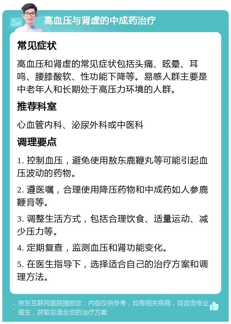 高血压与肾虚的中成药治疗 常见症状 高血压和肾虚的常见症状包括头痛、眩晕、耳鸣、腰膝酸软、性功能下降等。易感人群主要是中老年人和长期处于高压力环境的人群。 推荐科室 心血管内科、泌尿外科或中医科 调理要点 1. 控制血压，避免使用敖东鹿鞭丸等可能引起血压波动的药物。 2. 遵医嘱，合理使用降压药物和中成药如人参鹿鞭膏等。 3. 调整生活方式，包括合理饮食、适量运动、减少压力等。 4. 定期复查，监测血压和肾功能变化。 5. 在医生指导下，选择适合自己的治疗方案和调理方法。