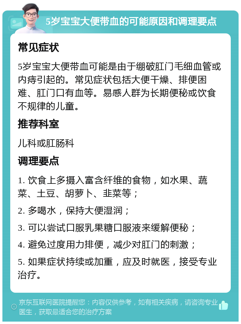 5岁宝宝大便带血的可能原因和调理要点 常见症状 5岁宝宝大便带血可能是由于绷破肛门毛细血管或内痔引起的。常见症状包括大便干燥、排便困难、肛门口有血等。易感人群为长期便秘或饮食不规律的儿童。 推荐科室 儿科或肛肠科 调理要点 1. 饮食上多摄入富含纤维的食物，如水果、蔬菜、土豆、胡萝卜、韭菜等； 2. 多喝水，保持大便湿润； 3. 可以尝试口服乳果糖口服液来缓解便秘； 4. 避免过度用力排便，减少对肛门的刺激； 5. 如果症状持续或加重，应及时就医，接受专业治疗。