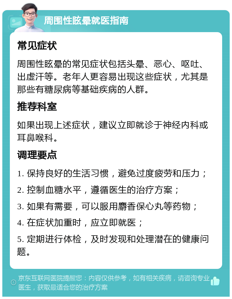 周围性眩晕就医指南 常见症状 周围性眩晕的常见症状包括头晕、恶心、呕吐、出虚汗等。老年人更容易出现这些症状，尤其是那些有糖尿病等基础疾病的人群。 推荐科室 如果出现上述症状，建议立即就诊于神经内科或耳鼻喉科。 调理要点 1. 保持良好的生活习惯，避免过度疲劳和压力； 2. 控制血糖水平，遵循医生的治疗方案； 3. 如果有需要，可以服用麝香保心丸等药物； 4. 在症状加重时，应立即就医； 5. 定期进行体检，及时发现和处理潜在的健康问题。