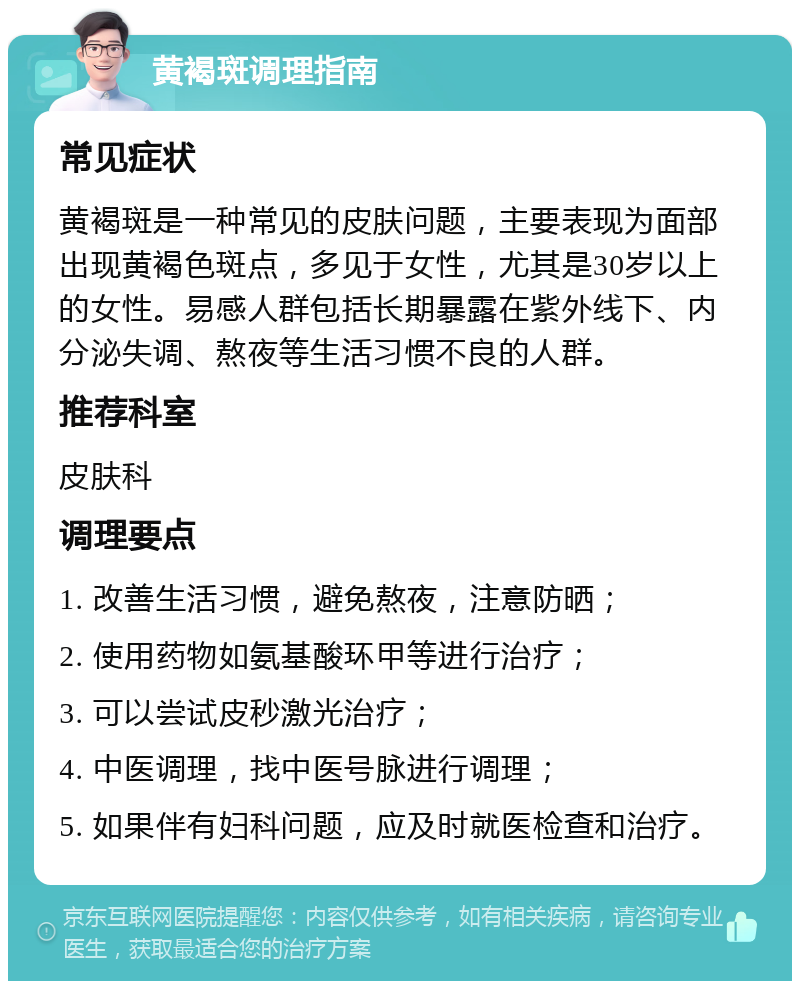 黄褐斑调理指南 常见症状 黄褐斑是一种常见的皮肤问题，主要表现为面部出现黄褐色斑点，多见于女性，尤其是30岁以上的女性。易感人群包括长期暴露在紫外线下、内分泌失调、熬夜等生活习惯不良的人群。 推荐科室 皮肤科 调理要点 1. 改善生活习惯，避免熬夜，注意防晒； 2. 使用药物如氨基酸环甲等进行治疗； 3. 可以尝试皮秒激光治疗； 4. 中医调理，找中医号脉进行调理； 5. 如果伴有妇科问题，应及时就医检查和治疗。