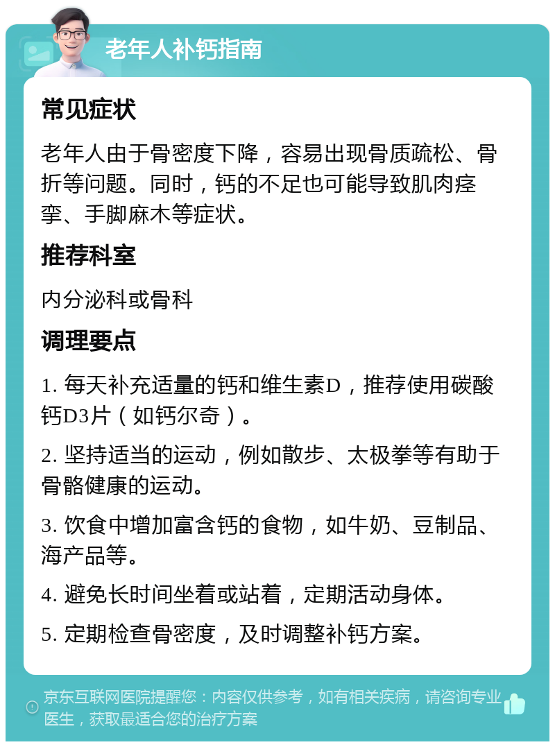 老年人补钙指南 常见症状 老年人由于骨密度下降，容易出现骨质疏松、骨折等问题。同时，钙的不足也可能导致肌肉痉挛、手脚麻木等症状。 推荐科室 内分泌科或骨科 调理要点 1. 每天补充适量的钙和维生素D，推荐使用碳酸钙D3片（如钙尔奇）。 2. 坚持适当的运动，例如散步、太极拳等有助于骨骼健康的运动。 3. 饮食中增加富含钙的食物，如牛奶、豆制品、海产品等。 4. 避免长时间坐着或站着，定期活动身体。 5. 定期检查骨密度，及时调整补钙方案。