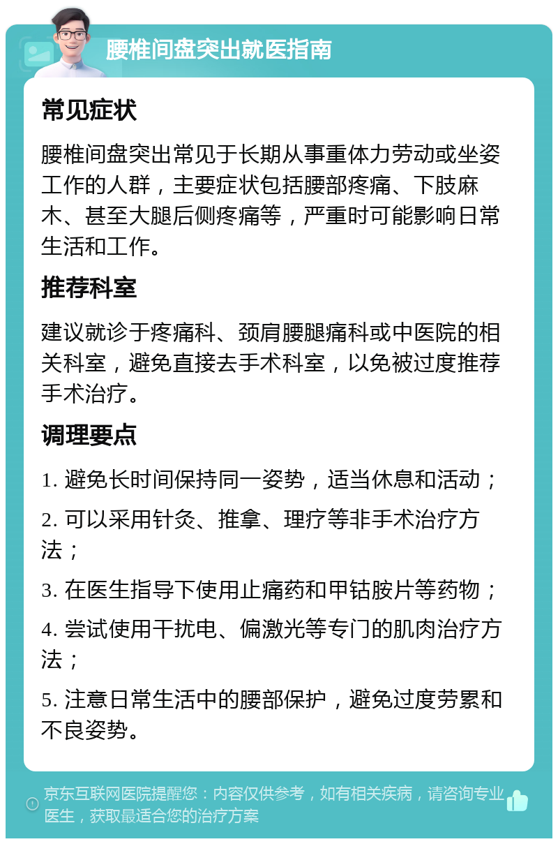 腰椎间盘突出就医指南 常见症状 腰椎间盘突出常见于长期从事重体力劳动或坐姿工作的人群，主要症状包括腰部疼痛、下肢麻木、甚至大腿后侧疼痛等，严重时可能影响日常生活和工作。 推荐科室 建议就诊于疼痛科、颈肩腰腿痛科或中医院的相关科室，避免直接去手术科室，以免被过度推荐手术治疗。 调理要点 1. 避免长时间保持同一姿势，适当休息和活动； 2. 可以采用针灸、推拿、理疗等非手术治疗方法； 3. 在医生指导下使用止痛药和甲钴胺片等药物； 4. 尝试使用干扰电、偏激光等专门的肌肉治疗方法； 5. 注意日常生活中的腰部保护，避免过度劳累和不良姿势。