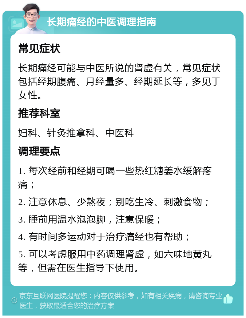 长期痛经的中医调理指南 常见症状 长期痛经可能与中医所说的肾虚有关，常见症状包括经期腹痛、月经量多、经期延长等，多见于女性。 推荐科室 妇科、针灸推拿科、中医科 调理要点 1. 每次经前和经期可喝一些热红糖姜水缓解疼痛； 2. 注意休息、少熬夜；别吃生冷、刺激食物； 3. 睡前用温水泡泡脚，注意保暖； 4. 有时间多运动对于治疗痛经也有帮助； 5. 可以考虑服用中药调理肾虚，如六味地黄丸等，但需在医生指导下使用。