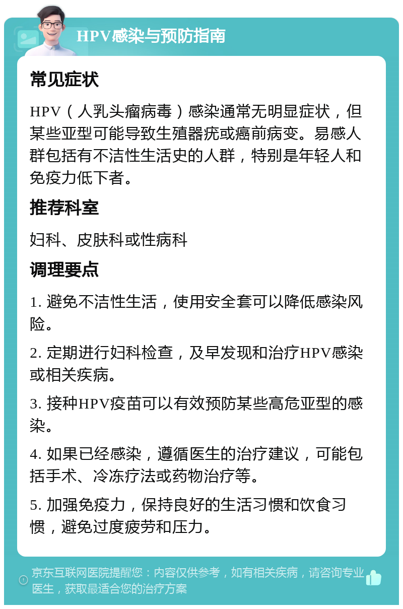 HPV感染与预防指南 常见症状 HPV（人乳头瘤病毒）感染通常无明显症状，但某些亚型可能导致生殖器疣或癌前病变。易感人群包括有不洁性生活史的人群，特别是年轻人和免疫力低下者。 推荐科室 妇科、皮肤科或性病科 调理要点 1. 避免不洁性生活，使用安全套可以降低感染风险。 2. 定期进行妇科检查，及早发现和治疗HPV感染或相关疾病。 3. 接种HPV疫苗可以有效预防某些高危亚型的感染。 4. 如果已经感染，遵循医生的治疗建议，可能包括手术、冷冻疗法或药物治疗等。 5. 加强免疫力，保持良好的生活习惯和饮食习惯，避免过度疲劳和压力。