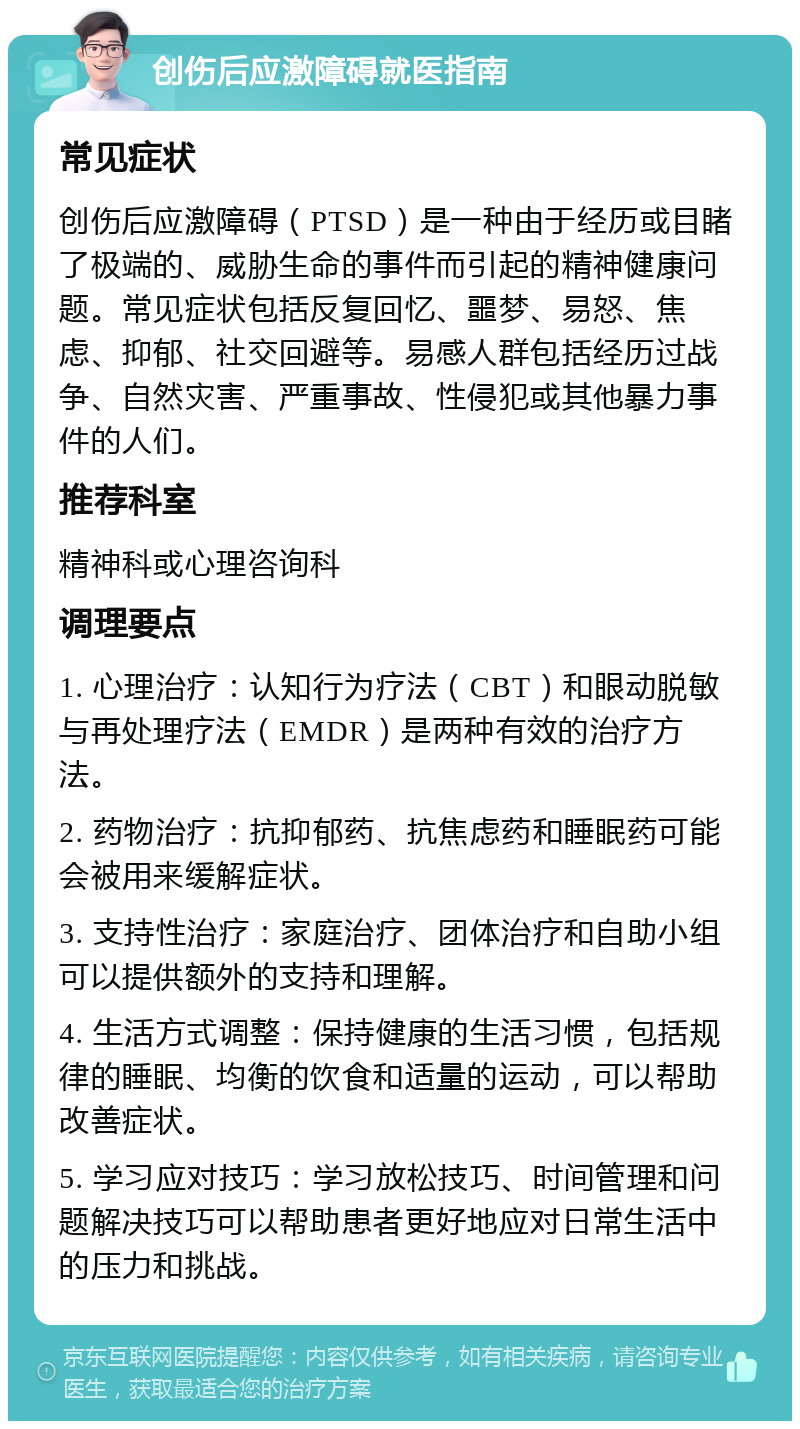 创伤后应激障碍就医指南 常见症状 创伤后应激障碍（PTSD）是一种由于经历或目睹了极端的、威胁生命的事件而引起的精神健康问题。常见症状包括反复回忆、噩梦、易怒、焦虑、抑郁、社交回避等。易感人群包括经历过战争、自然灾害、严重事故、性侵犯或其他暴力事件的人们。 推荐科室 精神科或心理咨询科 调理要点 1. 心理治疗：认知行为疗法（CBT）和眼动脱敏与再处理疗法（EMDR）是两种有效的治疗方法。 2. 药物治疗：抗抑郁药、抗焦虑药和睡眠药可能会被用来缓解症状。 3. 支持性治疗：家庭治疗、团体治疗和自助小组可以提供额外的支持和理解。 4. 生活方式调整：保持健康的生活习惯，包括规律的睡眠、均衡的饮食和适量的运动，可以帮助改善症状。 5. 学习应对技巧：学习放松技巧、时间管理和问题解决技巧可以帮助患者更好地应对日常生活中的压力和挑战。