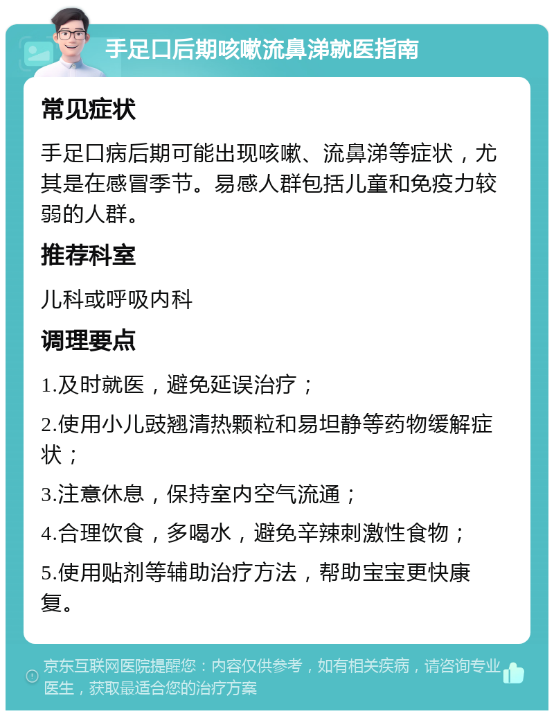 手足口后期咳嗽流鼻涕就医指南 常见症状 手足口病后期可能出现咳嗽、流鼻涕等症状，尤其是在感冒季节。易感人群包括儿童和免疫力较弱的人群。 推荐科室 儿科或呼吸内科 调理要点 1.及时就医，避免延误治疗； 2.使用小儿豉翘清热颗粒和易坦静等药物缓解症状； 3.注意休息，保持室内空气流通； 4.合理饮食，多喝水，避免辛辣刺激性食物； 5.使用贴剂等辅助治疗方法，帮助宝宝更快康复。