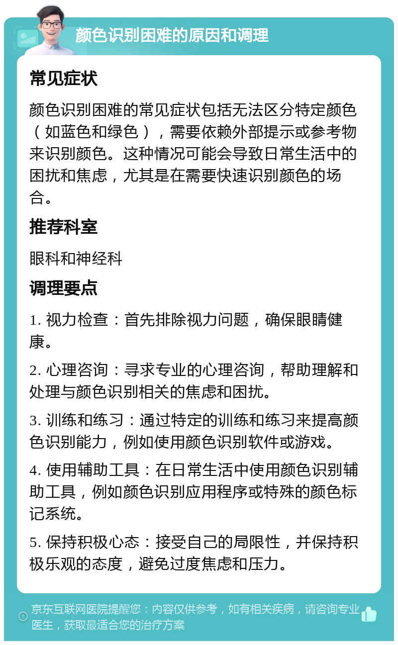 颜色识别困难的原因和调理 常见症状 颜色识别困难的常见症状包括无法区分特定颜色（如蓝色和绿色），需要依赖外部提示或参考物来识别颜色。这种情况可能会导致日常生活中的困扰和焦虑，尤其是在需要快速识别颜色的场合。 推荐科室 眼科和神经科 调理要点 1. 视力检查：首先排除视力问题，确保眼睛健康。 2. 心理咨询：寻求专业的心理咨询，帮助理解和处理与颜色识别相关的焦虑和困扰。 3. 训练和练习：通过特定的训练和练习来提高颜色识别能力，例如使用颜色识别软件或游戏。 4. 使用辅助工具：在日常生活中使用颜色识别辅助工具，例如颜色识别应用程序或特殊的颜色标记系统。 5. 保持积极心态：接受自己的局限性，并保持积极乐观的态度，避免过度焦虑和压力。